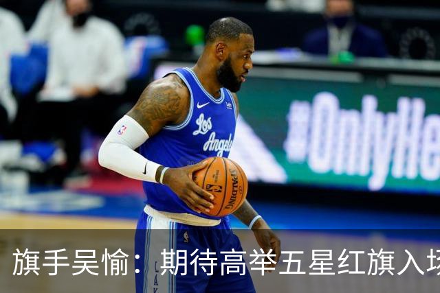 旗手吴愉：期待高举五星红旗入场 为国而战是最大动力