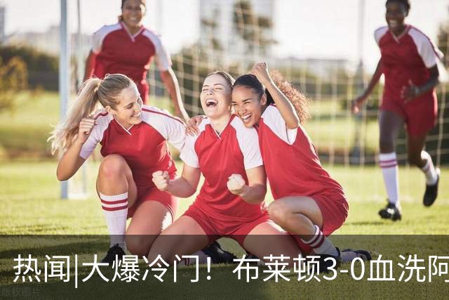 热闻|大爆冷门！布莱顿3-0血洗阿森纳，终结枪手7连胜！英超最新积分榜出炉
